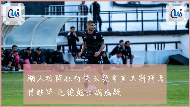 湖人对阵独行侠东契奇里夫斯斯马特缺阵 范德彪出战成疑