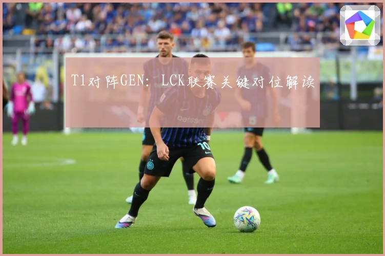 T1对阵GEN：LCK联赛关键对位解读