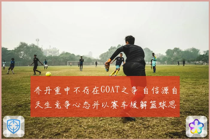 乔丹重申不存在GOAT之争 自信源自天生竞争心态并以赛车缓解篮球思念