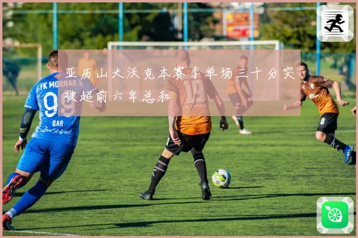 亚历山大沃克本赛季单场三十分突破超前六年总和