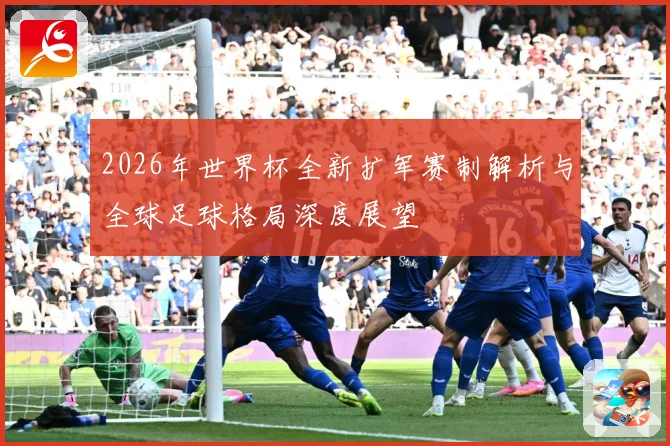 2026年世界杯全新扩军赛制解析与全球足球格局深度展望