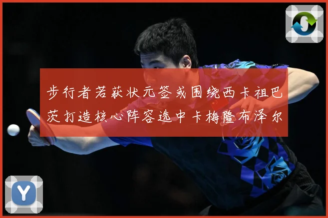 步行者若获状元签或围绕西卡祖巴茨打造核心阵容选中卡梅隆布泽尔重塑未来蓝图