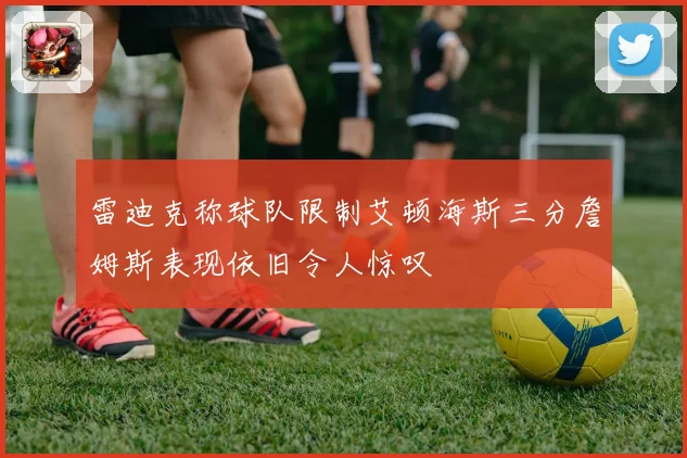 雷迪克称球队限制艾顿海斯三分詹姆斯表现依旧令人惊叹