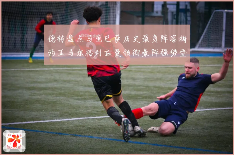 德转盘点马竞巴萨历史最贵阵容梅西亚马尔格列兹曼领衔豪阵强势登场